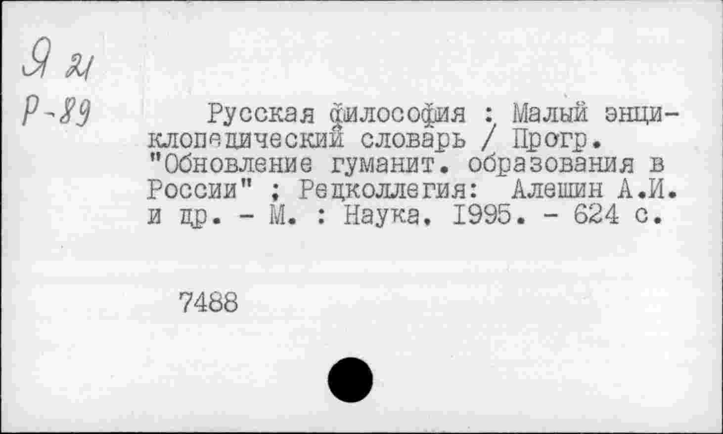 ﻿Русская философия : Малый энци клопедическии словарь / Прогр. ’’Обновление гуманит. образования в России” ; Редколлегия: Алешин А.И и др. - М. : Наука, 1995. - 624 с.
7488